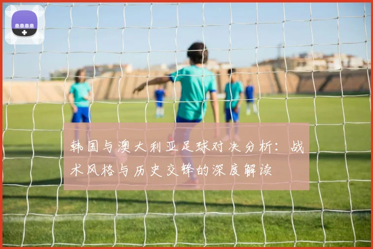韩国与澳大利亚足球对决分析：战术风格与历史交锋的深度解读