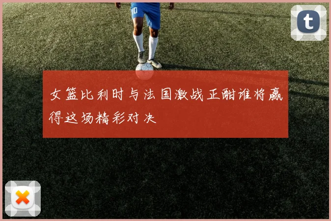 女篮比利时与法国激战正酣谁将赢得这场精彩对决