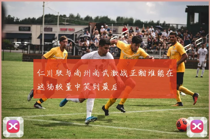仁川联与尚州尚武激战正酣谁能在这场较量中笑到最后