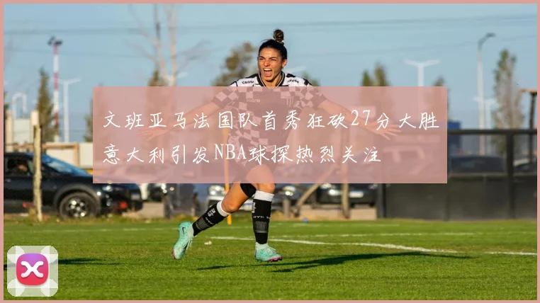 文班亚马法国队首秀狂砍27分大胜意大利引发NBA球探热烈关注