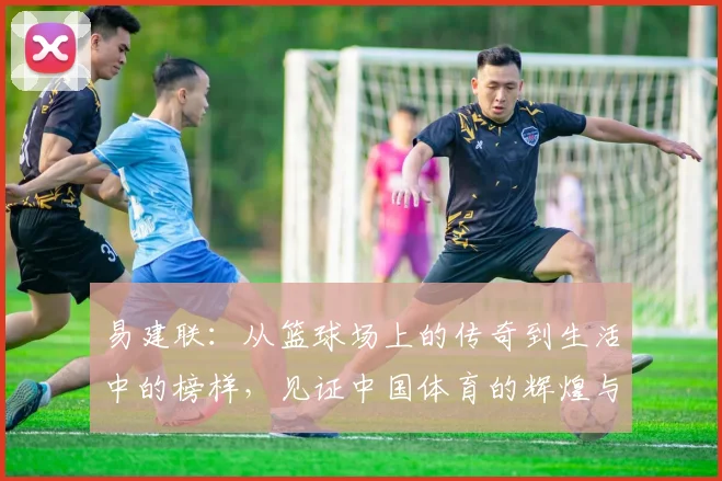 易建联：从篮球场上的传奇到生活中的榜样，见证中国体育的辉煌与奋斗历程