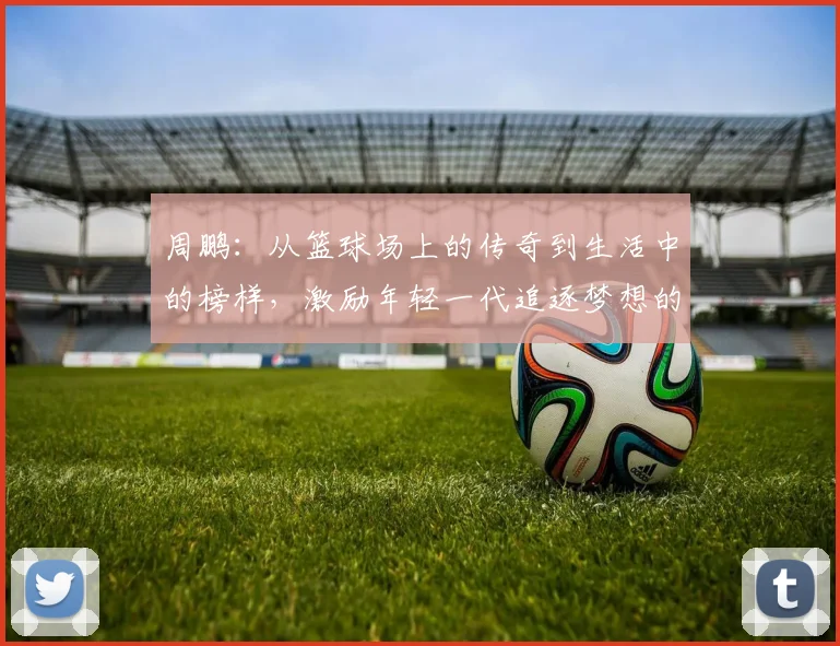 周鹏：从篮球场上的传奇到生活中的榜样，激励年轻一代追逐梦想的故事