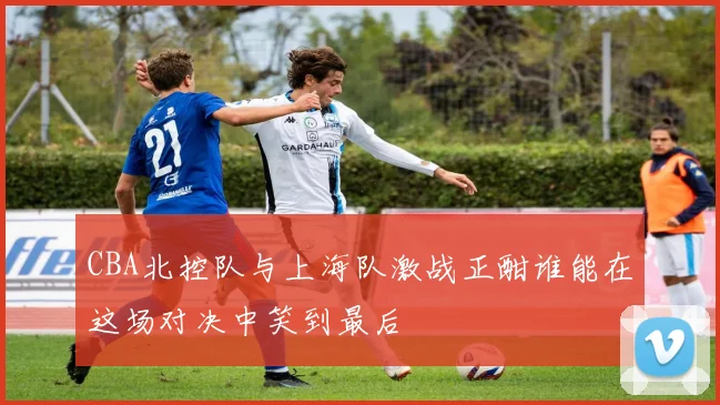 CBA北控队与上海队激战正酣谁能在这场对决中笑到最后