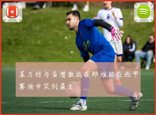 莱万特与黄潜激战在即谁能在西甲赛场中笑到最后