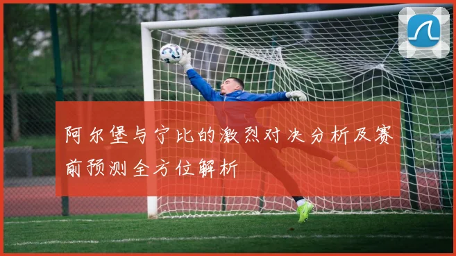 阿尔堡与宁比的激烈对决分析及赛前预测全方位解析