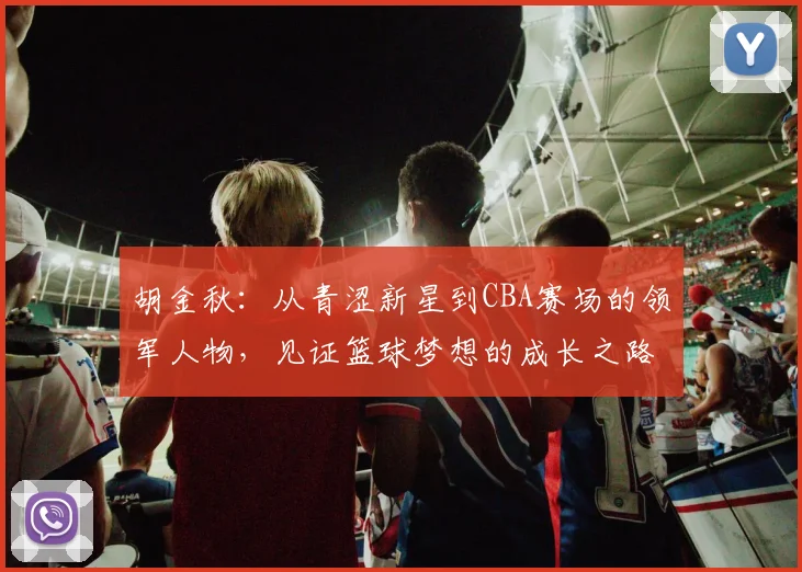 胡金秋：从青涩新星到CBA赛场的领军人物，见证篮球梦想的成长之路