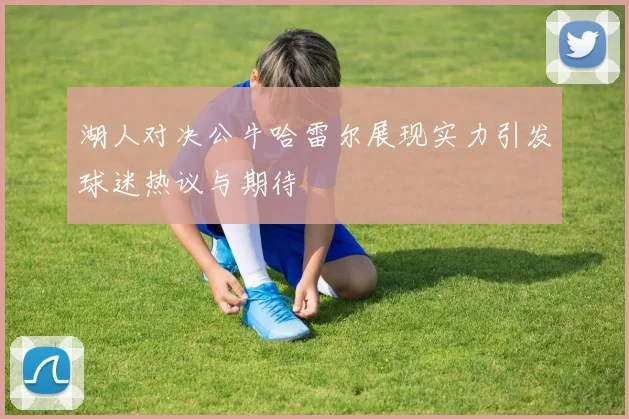 湖人对决公牛哈雷尔展现实力引发球迷热议与期待